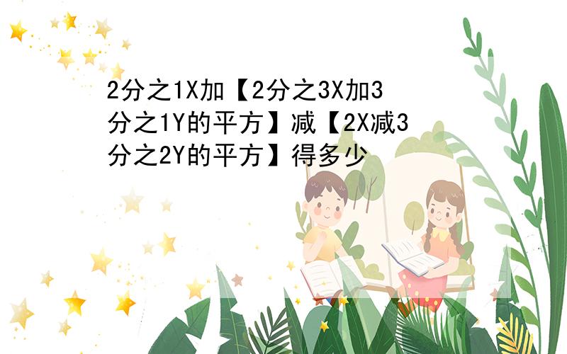 2分之1X加【2分之3X加3分之1Y的平方】减【2X减3分之2Y的平方】得多少