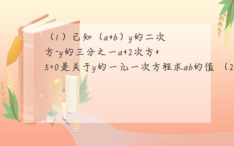 （1）已知（a+b）y的二次方-y的三分之一a+2次方+5=0是关于y的一元一次方程求ab的值 （2）若x=是方程6分之x+2减2分之x-1加3=x减3分之x-m的解.求a减b的绝对值减b-m的绝对值的值.