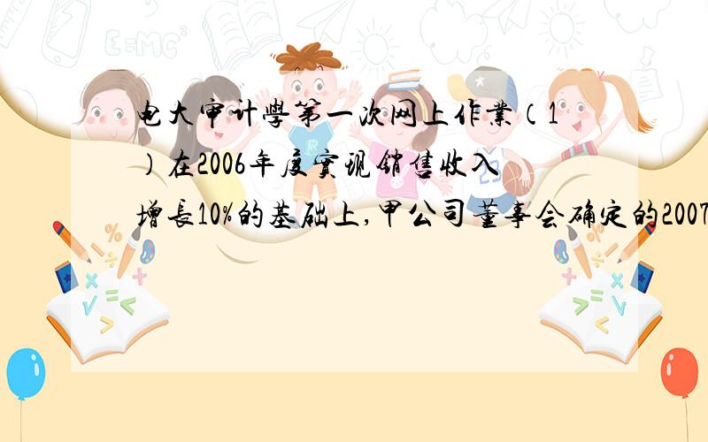 电大审计学第一次网上作业（1）在2006年度实现销售收入增长10%的基础上,甲公司董事会确定的2007年销售收入增长目标为20%.甲公司管理层实行年薪制,总体薪酬水平根据上述目标的完成情况上