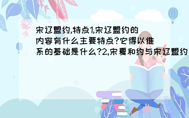 宋辽盟约,特点1,宋辽盟约的内容有什么主要特点?它得以维系的基础是什么?2,宋夏和约与宋辽盟约有什么主要不同?这种不同主要说明了什么问题?3,两次宋辽盟约的不同点是什么?发生这种变化