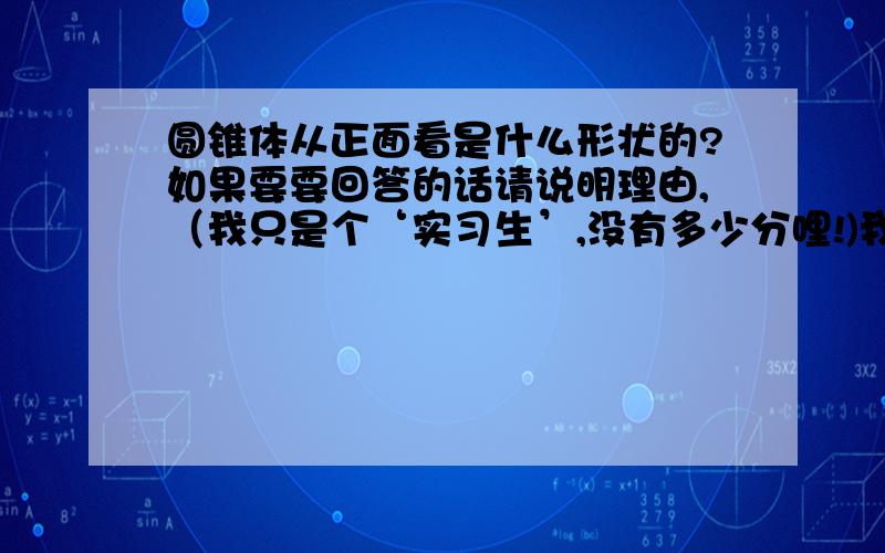 圆锥体从正面看是什么形状的?如果要要回答的话请说明理由,（我只是个‘实习生’,没有多少分哩!)我认为是扇形的，但许多人都说是三角形的。