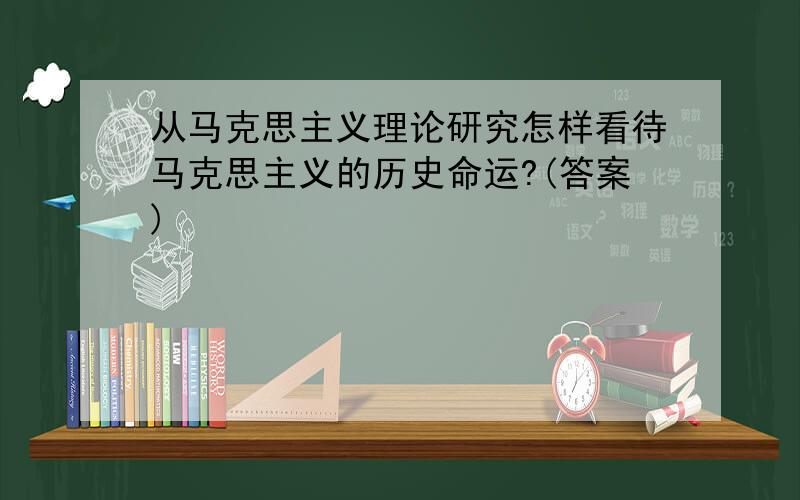 从马克思主义理论研究怎样看待马克思主义的历史命运?(答案)