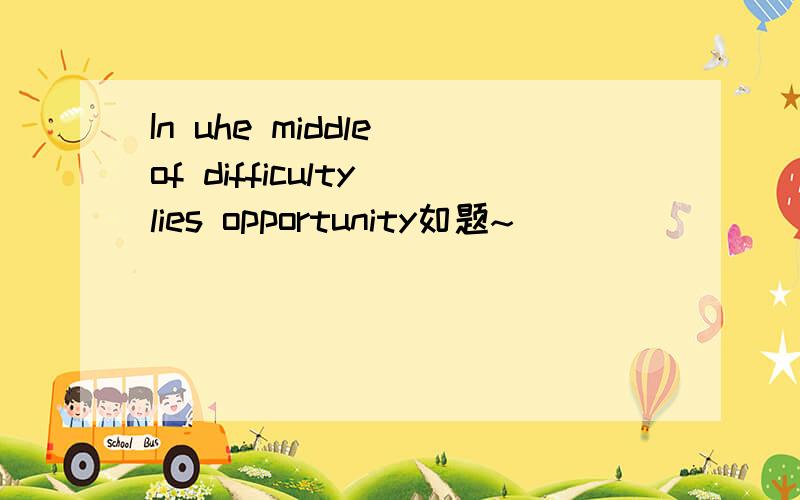 In uhe middle of difficulty lies opportunity如题~