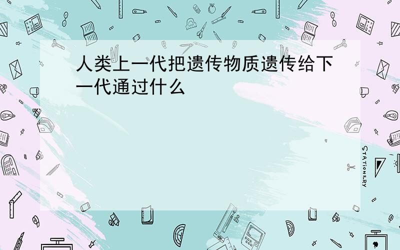 人类上一代把遗传物质遗传给下一代通过什么