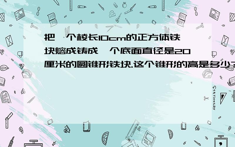 把一个棱长10cm的正方体铁块熔成铸成一个底面直径是20厘米的圆锥形铁块.这个锥形的高是多少?怎么得得?