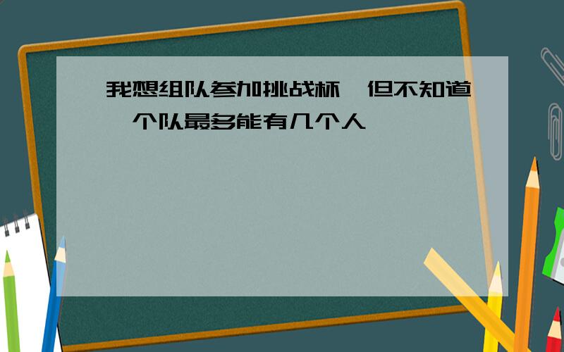 我想组队参加挑战杯,但不知道一个队最多能有几个人,