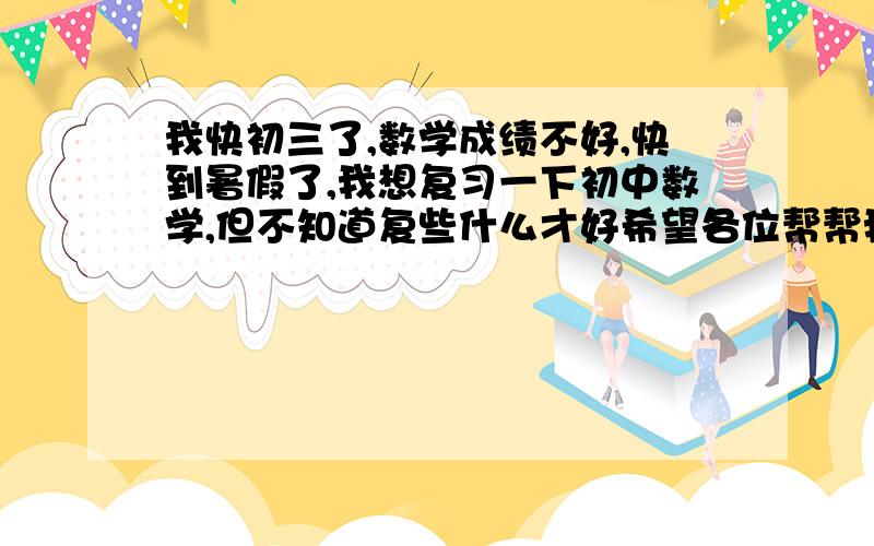 我快初三了,数学成绩不好,快到暑假了,我想复习一下初中数学,但不知道复些什么才好希望各位帮帮我,谢