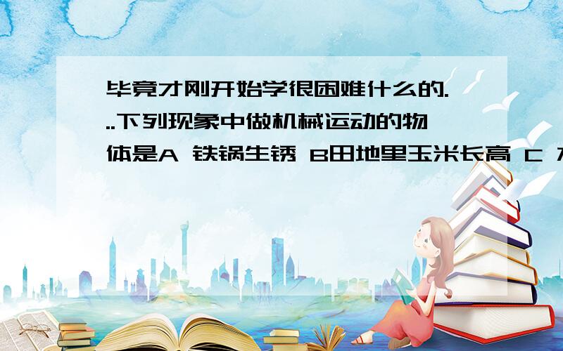 毕竟才刚开始学很困难什么的...下列现象中做机械运动的物体是A 铁锅生锈 B田地里玉米长高 C 水蒸发 D地球绕着太阳公转感觉A B D 都是诶,老师说机械运动是指相对参照物的吗?还有因时间变