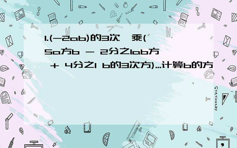 1.(-2ab)的3次幂乘(5a方b - 2分之1ab方 + 4分之1 b的3次方)...计算b的方