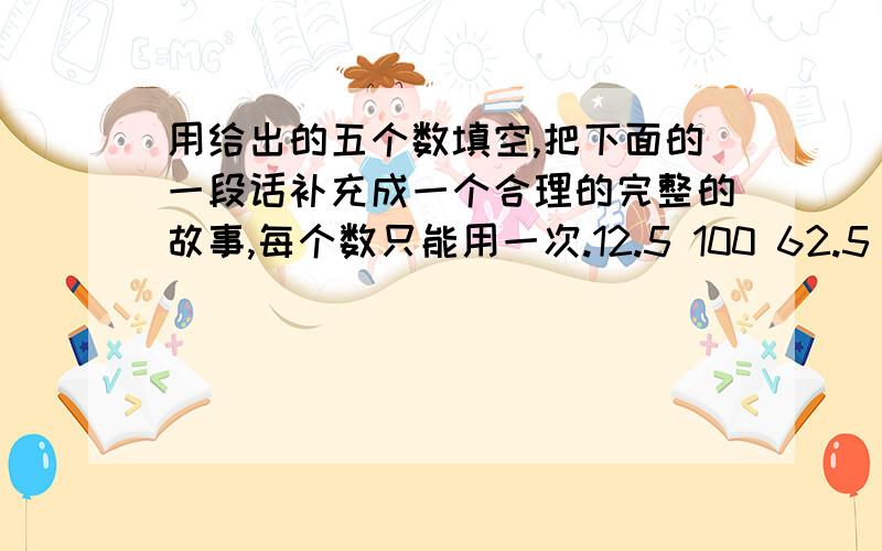 用给出的五个数填空,把下面的一段话补充成一个合理的完整的故事,每个数只能用一次.12.5 100 62.5 37.5 5 张老师拿着（）元钱去买（）本童话大全,每本童话大全的价格为（）元,总价钱是（）