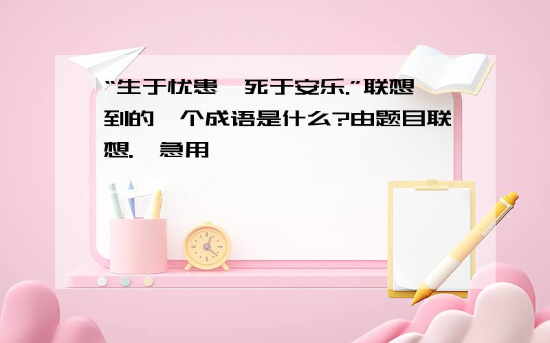 “生于忧患,死于安乐.”联想到的一个成语是什么?由题目联想.{急用,