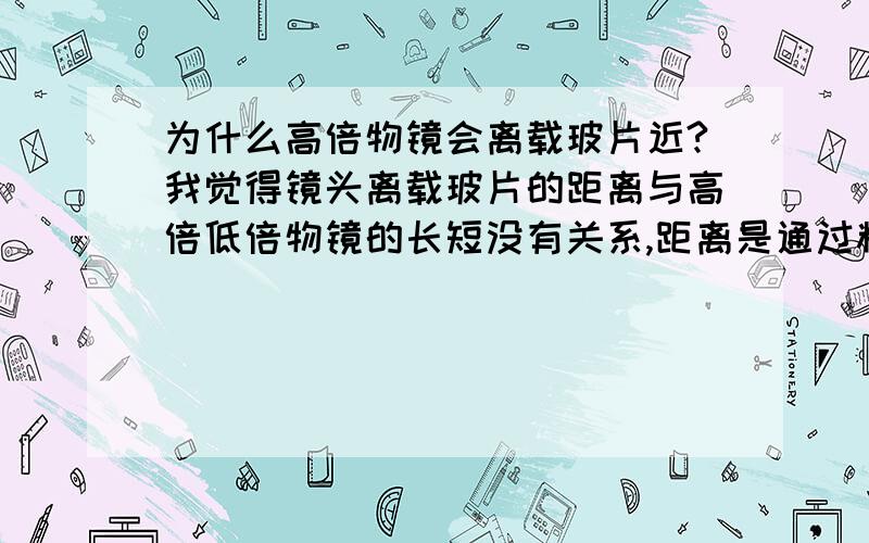 为什么高倍物镜会离载玻片近?我觉得镜头离载玻片的距离与高倍低倍物镜的长短没有关系,距离是通过粗细准焦螺旋调节的,