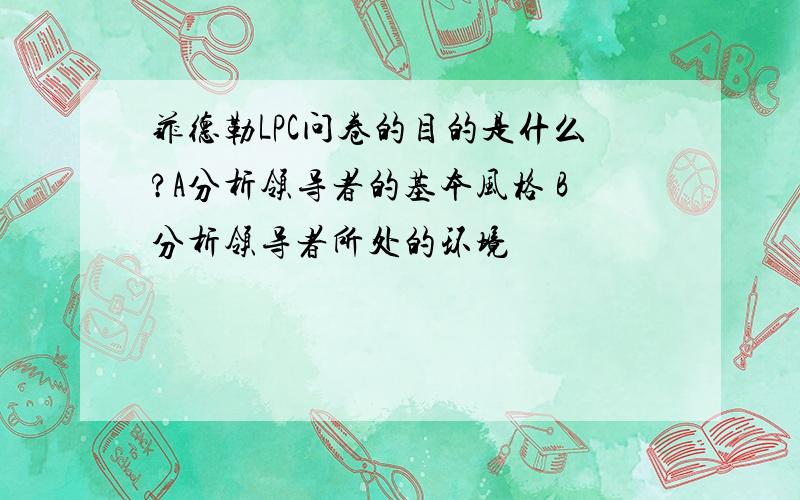 菲德勒LPC问卷的目的是什么?A分析领导者的基本风格 B分析领导者所处的环境