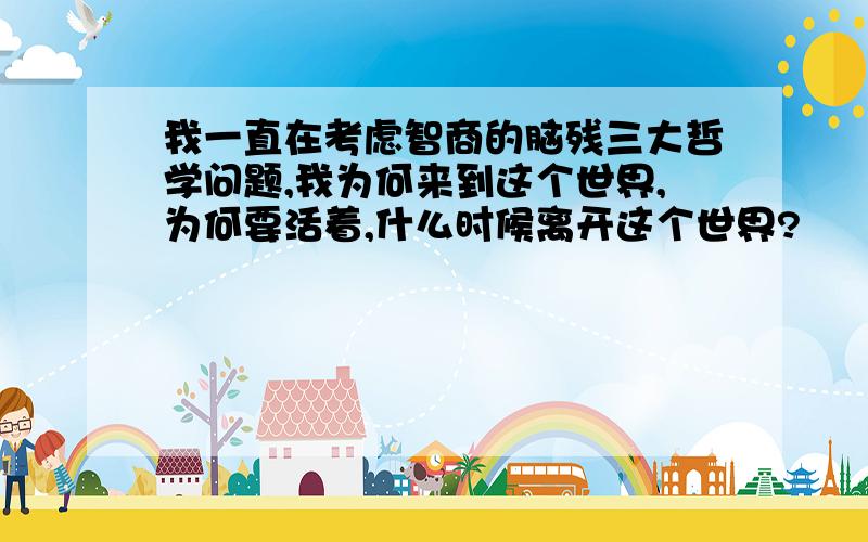 我一直在考虑智商的脑残三大哲学问题,我为何来到这个世界,为何要活着,什么时候离开这个世界?