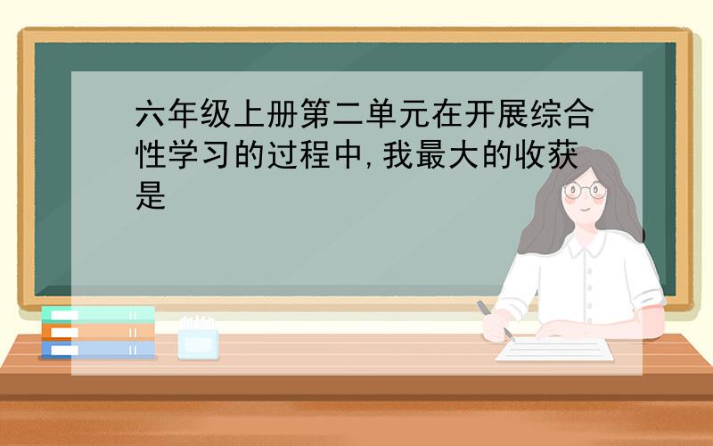 六年级上册第二单元在开展综合性学习的过程中,我最大的收获是