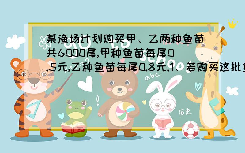 某渔场计划购买甲、乙两种鱼苗共6000尾,甲种鱼苗每尾0.5元,乙种鱼苗每尾0.8元.1、若购买这批鱼苗共用了3600元,求甲、乙两种鱼苗各购买了多少尾?2、若购买这批鱼苗的钱不超过4200元,至少应