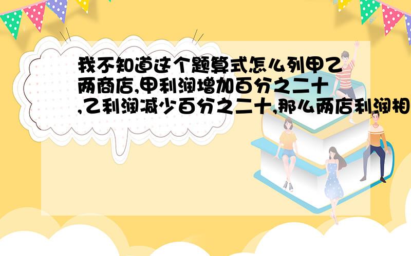 我不知道这个题算式怎么列甲乙两商店,甲利润增加百分之二十,乙利润减少百分之二十,那么两店利润相等,原来甲店利润是乙点利润的百分之几?