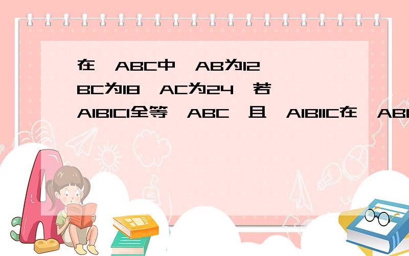 在△ABC中,AB为12 ,BC为18,AC为24,若△A1B1C1全等△ABC,且△A1B11C在△ABC中,AB为12 ,BC为18,AC为24,若△A1B1C1全等△ABC,且△A1B11C1的周边为81cm求△A1B1C1各边长