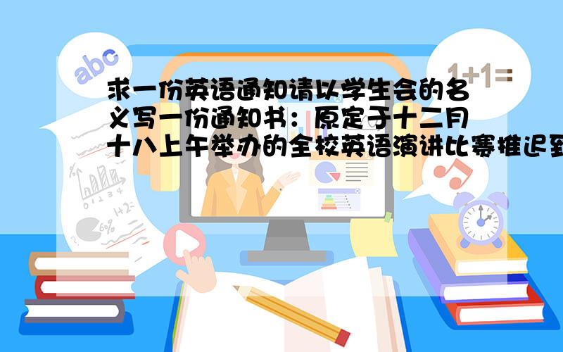 求一份英语通知请以学生会的名义写一份通知书：原定于十二月十八上午举办的全校英语演讲比赛推迟到十二月二十二号下午比赛比赛地点教学三楼一层报告厅