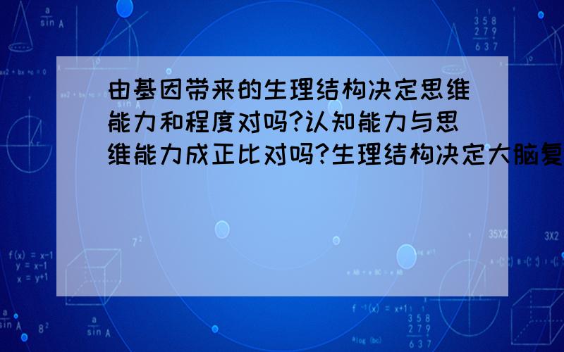 由基因带来的生理结构决定思维能力和程度对吗?认知能力与思维能力成正比对吗?生理结构决定大脑复杂程度,然后决定思维能力,临床很多大脑功能受损的病人,如果记忆功能生理受损,则失去