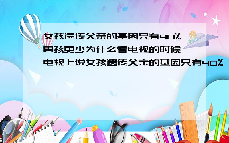 女孩遗传父亲的基因只有40%男孩更少为什么看电视的时候,电视上说女孩遗传父亲的基因只有40%,而男孩更少为什么,这太不可思议了吧,