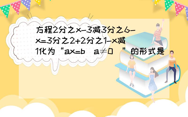 方程2分之x-3减3分之6-x=3分之2+2分之1-x减1化为“ax=b（a≠0)”的形式是（ ） a.4x=11 b.8x=22 c.2x=a.4x=11 b.8x=22 c.2x=11 d.2x=22