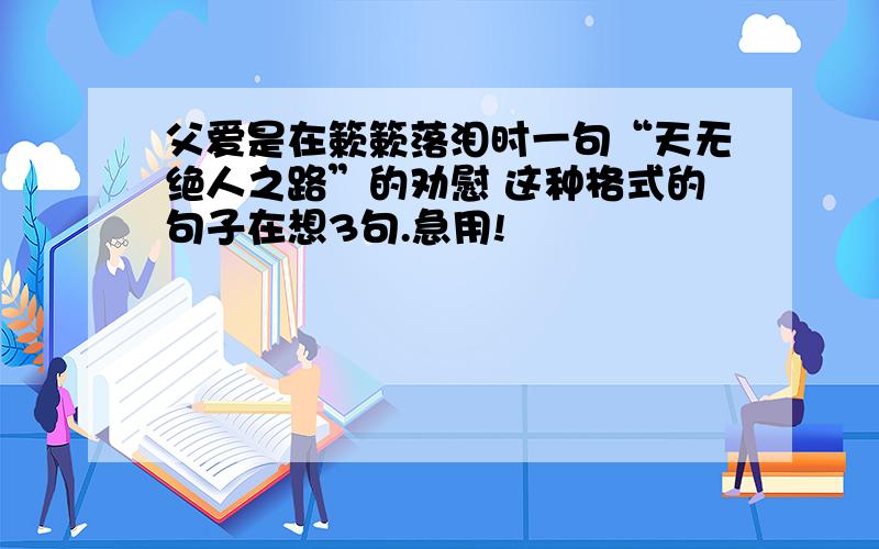 父爱是在簌簌落泪时一句“天无绝人之路”的劝慰 这种格式的句子在想3句.急用!