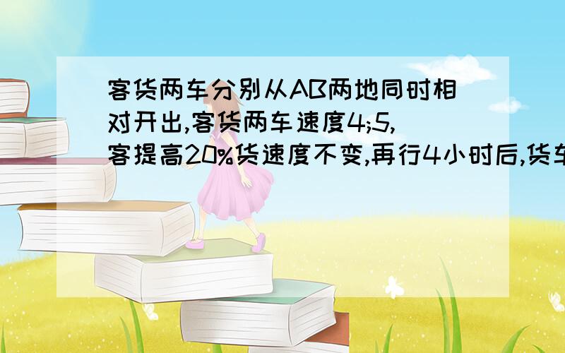 客货两车分别从AB两地同时相对开出,客货两车速度4;5,客提高20%货速度不变,再行4小时后,货车到A地,而客车离B地还有115km,AB两地相距多少?要算式