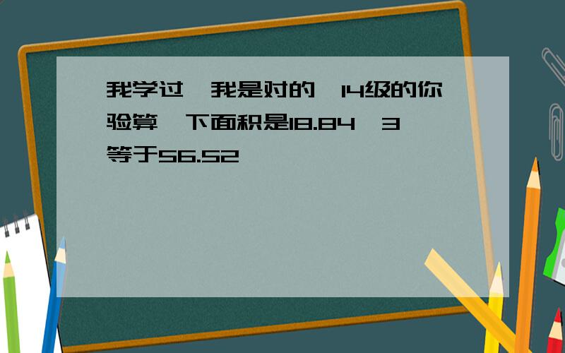 我学过,我是对的,14级的你验算一下面积是18.84×3等于56.52