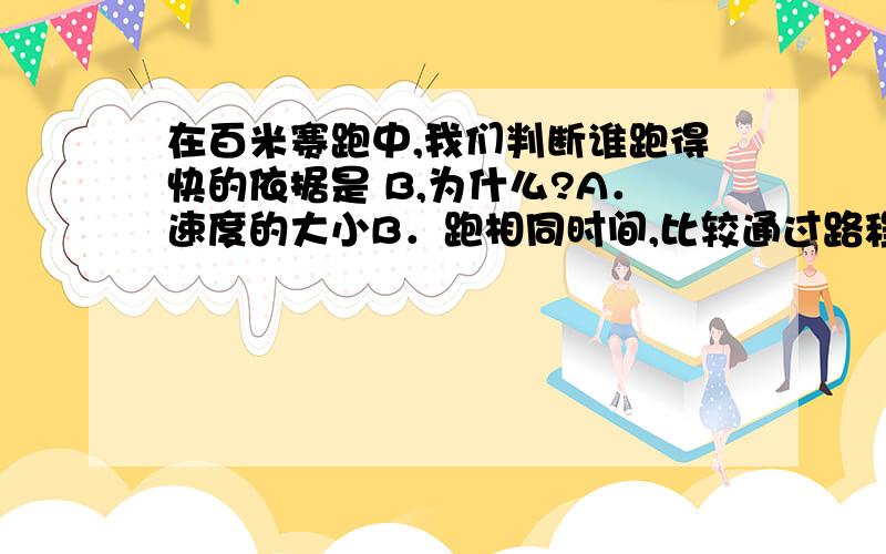 在百米赛跑中,我们判断谁跑得快的依据是 B,为什么?A．速度的大小B．跑相同时间,比较通过路程的长短C．平均速度的大小D．跑完相同距离,需要时间的多少