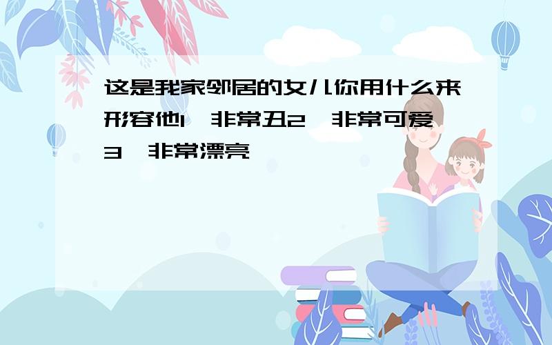 这是我家邻居的女儿你用什么来形容他1、非常丑2、非常可爱3、非常漂亮