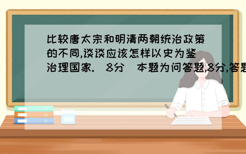 比较唐太宗和明清两朝统治政策的不同,谈谈应该怎样以史为鉴治理国家.（8分）本题为问答题,8分,答题要分要点,