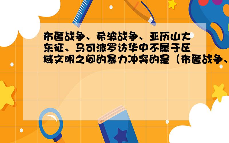 布匿战争、希波战争、亚历山大东征、马可波罗访华中不属于区域文明之间的暴力冲突的是（布匿战争、希波战争、亚历山大东征、马可波罗访华）中不属于区域文明之间的暴力冲突的是哪