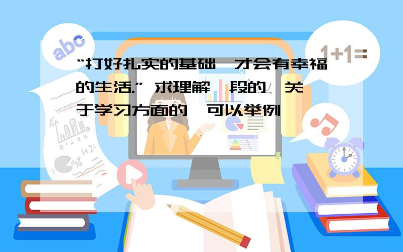 “打好扎实的基础,才会有幸福的生活.” 求理解一段的,关于学习方面的,可以举例