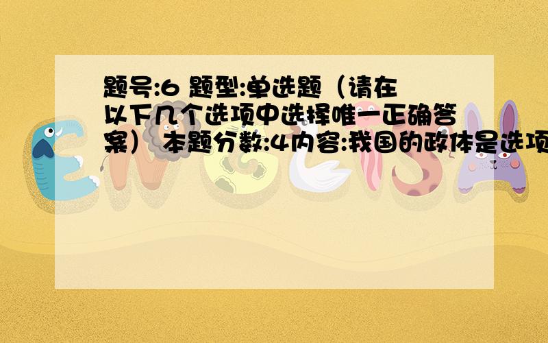 题号:6 题型:单选题（请在以下几个选项中选择唯一正确答案） 本题分数:4内容:我国的政体是选项:a、人民代表大会制度b、人民民主专政制度c、政治协商制度d、民族区域自治制度 题号:7 题