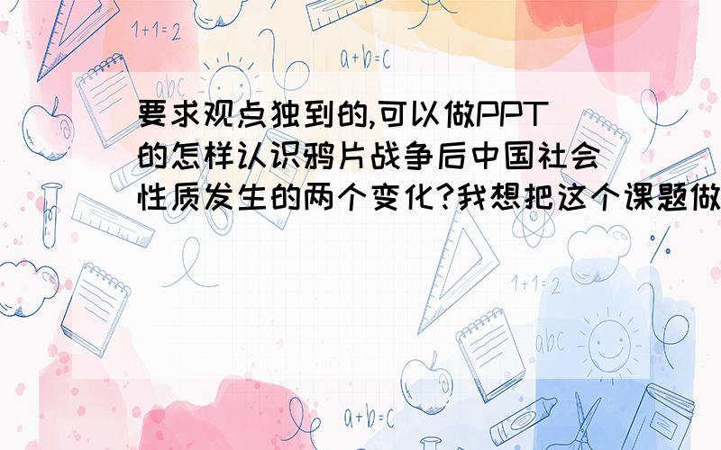 要求观点独到的,可以做PPT的怎样认识鸦片战争后中国社会性质发生的两个变化?我想把这个课题做成FLASH,最好能比较说明介绍的,而且惟妙惟肖的,通俗的……要是给个Q能教我一下有加分,给些