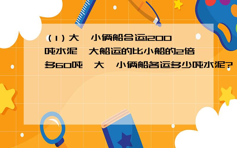 （1）大、小俩船合运1200吨水泥,大船运的比小船的2倍多60吨,大、小俩船各运多少吨水泥?（2）师傅加工一批零件,每天加工80个,正好准时完成；如果每天加工100个,就可比规定时间提前1天完成,