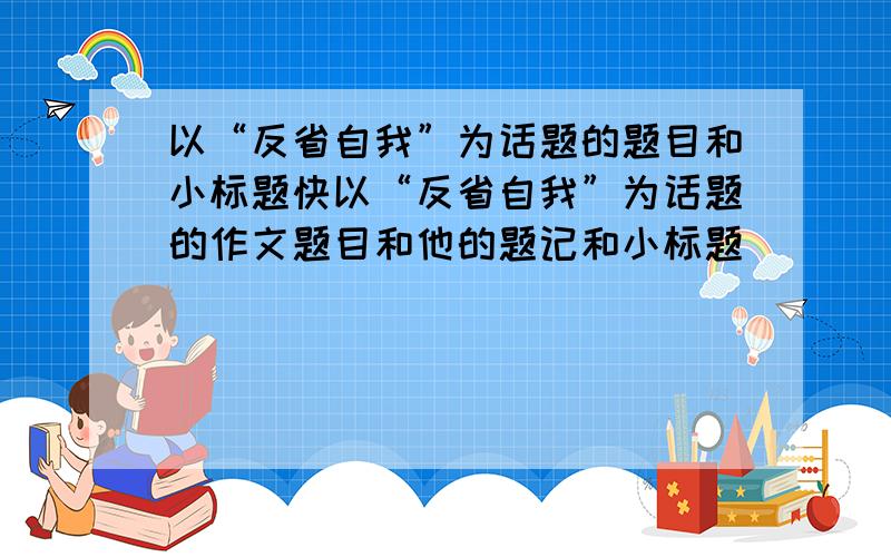 以“反省自我”为话题的题目和小标题快以“反省自我”为话题的作文题目和他的题记和小标题