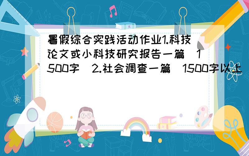 暑假综合实践活动作业1.科技论文或小科技研究报告一篇（1500字）2.社会调查一篇（1500字以上）附：综合实践活动参考目录为了搞好活动,学校提供如下活动项目,供选择和参考.（1）自然观察