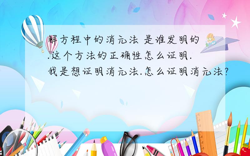 解方程中的消元法 是谁发明的.这个方法的正确性怎么证明.我是想证明消元法.怎么证明消元法?