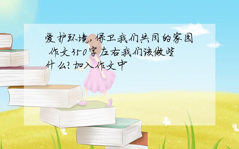 爱护环境,保卫我们共同的家园 作文350字左右我们该做些什么?加入作文中