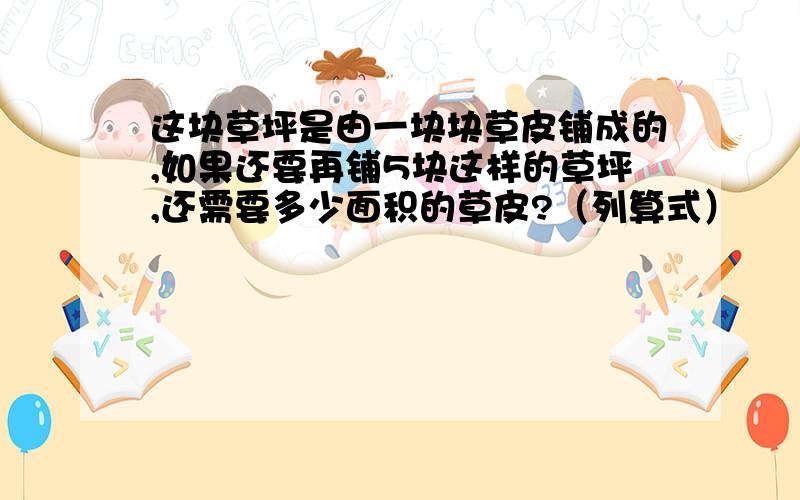 这块草坪是由一块块草皮铺成的,如果还要再铺5块这样的草坪,还需要多少面积的草皮?（列算式）