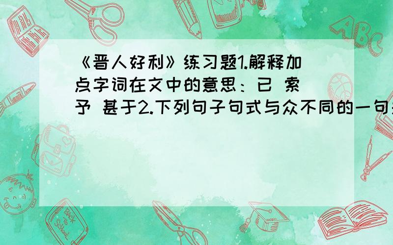 《晋人好利》练习题1.解释加点字词在文中的意思：已 索 予 甚于2.下列句子句式与众不同的一句是（ ）.A.不知为尔物也.B.我若富贵当尔偿.C.世人好利甚于我.D.何哂之有?3．选出括号里字词在