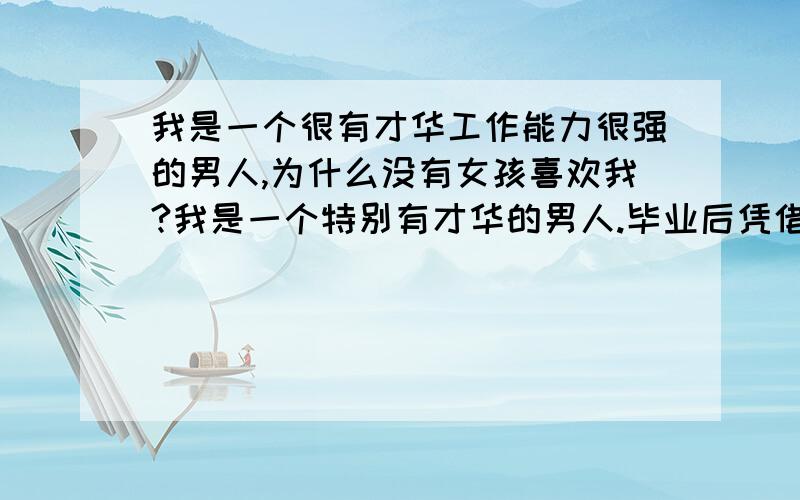 我是一个很有才华工作能力很强的男人,为什么没有女孩喜欢我?我是一个特别有才华的男人.毕业后凭借着自己的本事和及其出色的能力考进现在的单位.我是高级工程师,研究员.有数不清的同