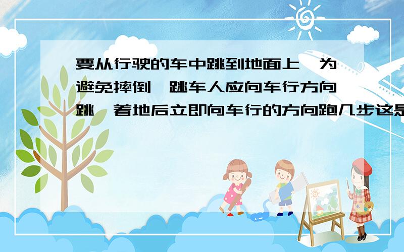 要从行驶的车中跳到地面上,为避免摔倒,跳车人应向车行方向跳,着地后立即向车行的方向跑几步这是为什么