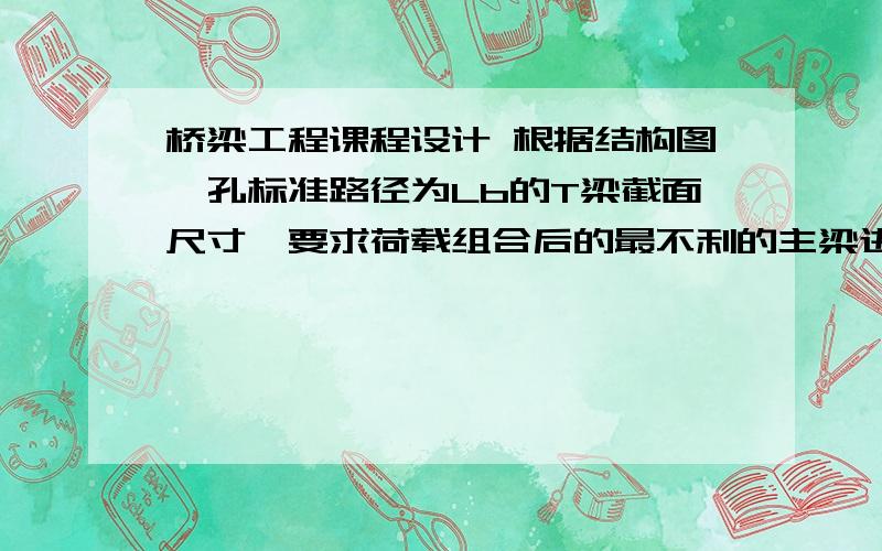 桥梁工程课程设计 根据结构图一孔标准路径为Lb的T梁截面尺寸,要求荷载组合后的最不利的主梁进行下列设计1.行车道板的内力计算2.主梁内力计算3.横隔梁内力计算求类似例题,知道者请发我,