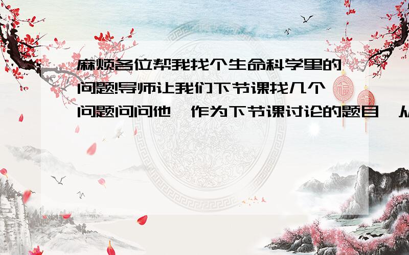 麻烦各位帮我找个生命科学里的问题!导师让我们下节课找几个问题问问他,作为下节课讨论的题目,从细胞,遗传,分子生物学角度都可以,虽然平时感觉问题多多,但都是些具体的问题,有那位能