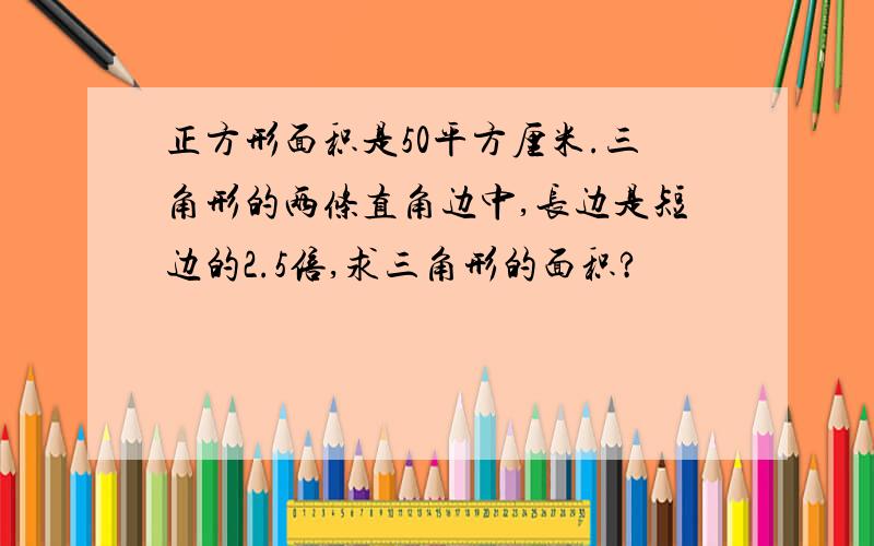 正方形面积是50平方厘米.三角形的两条直角边中,长边是短边的2.5倍,求三角形的面积?