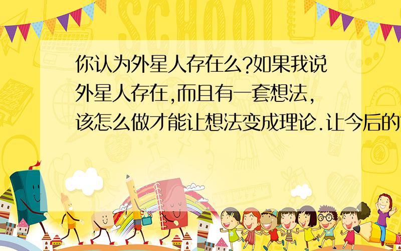 你认为外星人存在么?如果我说外星人存在,而且有一套想法,该怎么做才能让想法变成理论.让今后的世人知道那套理论是我提出的呢?而且还能推断，外星人的居住的星球的区域。有生命体的