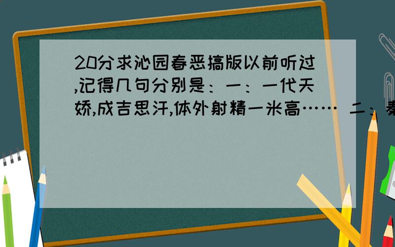 20分求沁园春恶搞版以前听过,记得几句分别是：一：一代天娇,成吉思汗,体外射精一米高…… 二：秦王汉武,唐宗宋祖…… 三：美女如此多娇,引无数英雄累断腰…… 谁能帮我找出来呀?